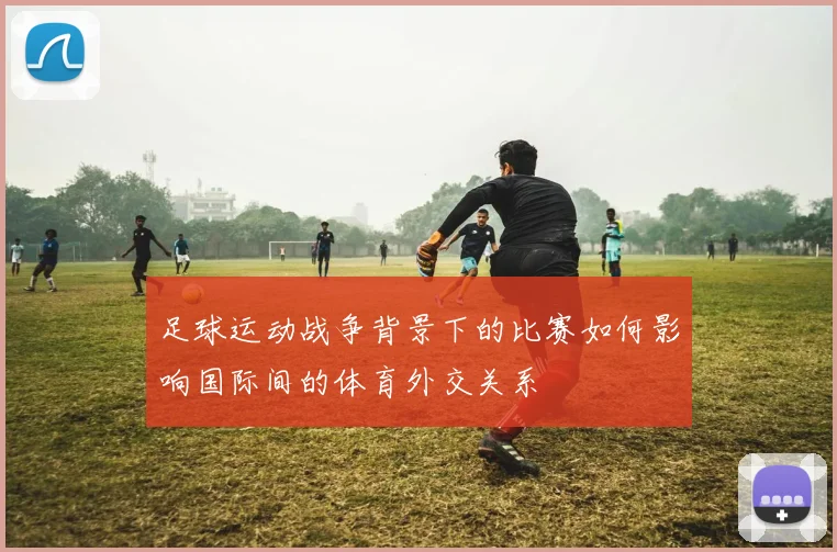足球运动战争背景下的比赛如何影响国际间的体育外交关系