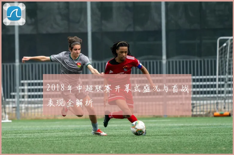 2018年中超联赛开幕式盛况与首战表现全解析