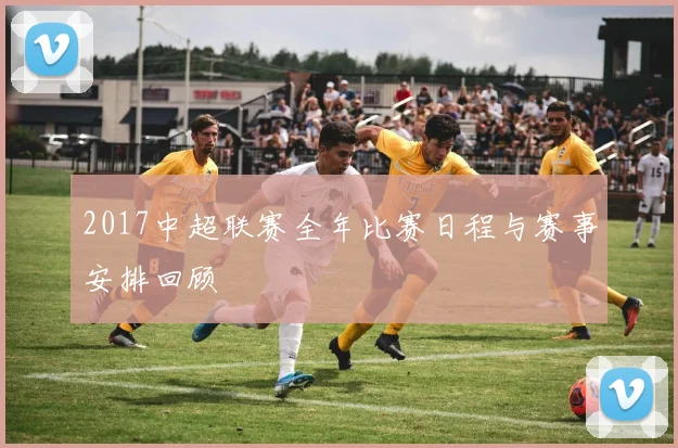2017中超联赛全年比赛日程与赛事安排回顾