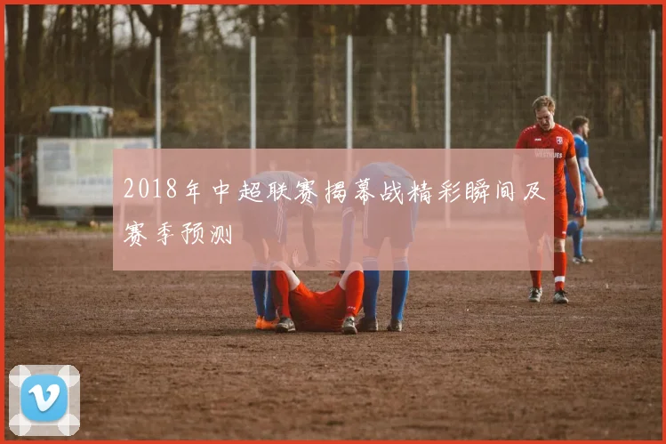2018年中超联赛揭幕战精彩瞬间及赛季预测