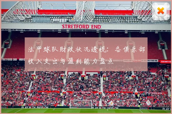 法甲球队财政状况透视：各俱乐部收入支出与盈利能力盘点